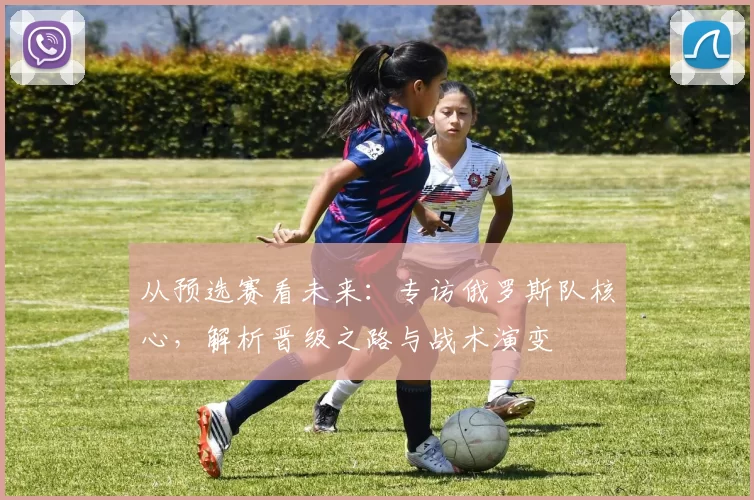 从预选赛看未来:专访俄罗斯队核心,解析晋级之路与战术演变