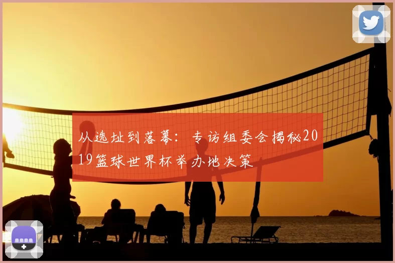 从选址到落幕:专访组委会揭秘2019篮球世界杯举办地决策