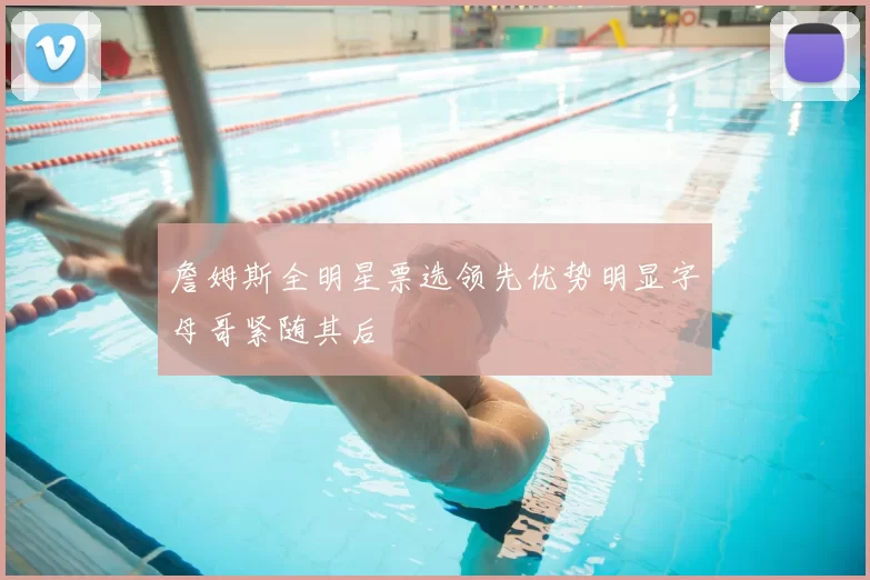 詹姆斯全明星票选领先优势明显字母哥紧随其后
