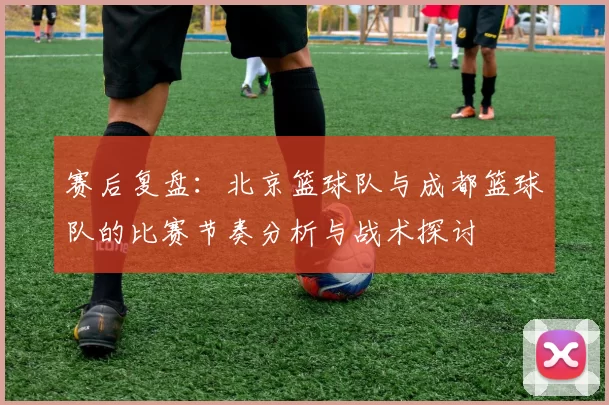 赛后复盘:北京篮球队与成都篮球队的比赛节奏分析与战术探讨