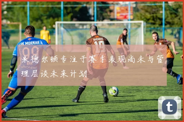 米德尔顿专注于赛季表现尚未与管理层谈未来计划