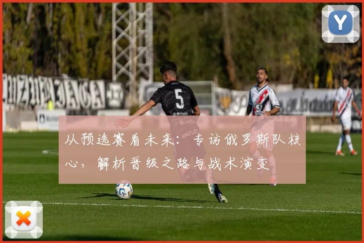 从预选赛看未来:专访俄罗斯队核心,解析晋级之路与战术演变