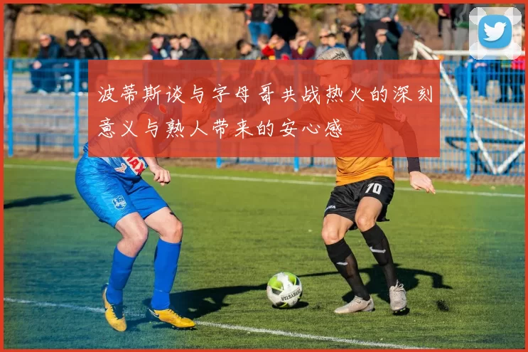 波蒂斯谈与字母哥共战热火的深刻意义与熟人带来的安心感