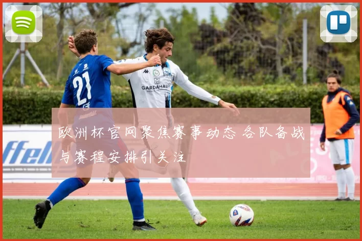 欧洲杯官网聚焦赛事动态 各队备战与赛程安排引关注
