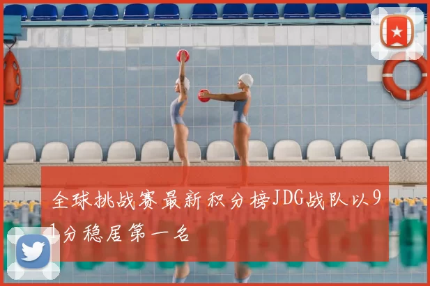 全球挑战赛最新积分榜JDG战队以91分稳居第一名
