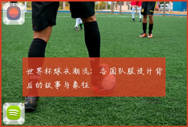 世界杯球衣潮流：各国队服设计背后的故事与象征