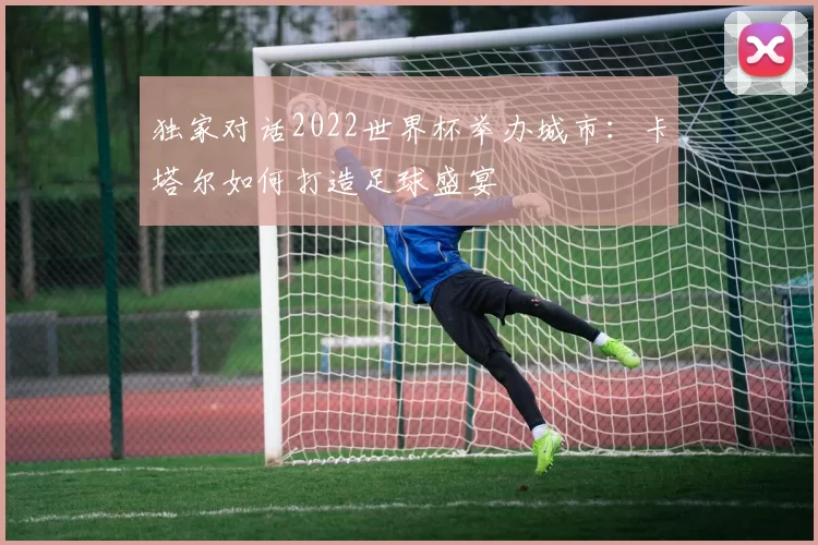 独家对话2022世界杯举办城市:卡塔尔如何打造足球盛宴