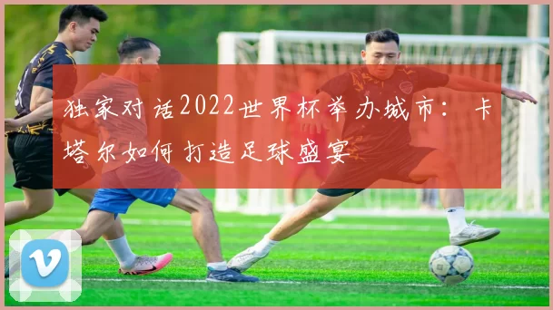 独家对话2022世界杯举办城市:卡塔尔如何打造足球盛宴