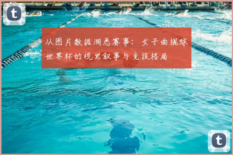 从图片数据洞悉赛事：女子曲棍球世界杯的视觉叙事与竞技格局