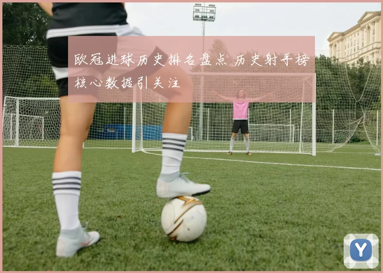 欧冠进球历史排名盘点 历史射手榜核心数据引关注