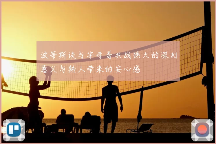 波蒂斯谈与字母哥共战热火的深刻意义与熟人带来的安心感