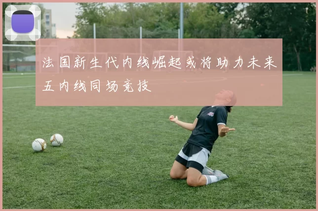 法国新生代内线崛起或将助力未来五内线同场竞技