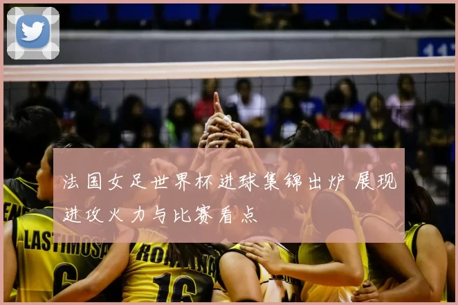 法国女足世界杯进球集锦出炉 展现进攻火力与比赛看点