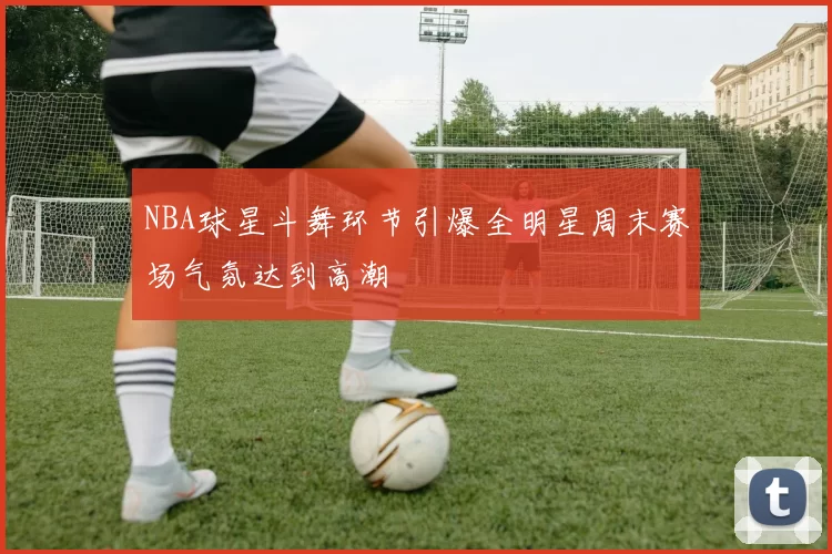 NBA球星斗舞环节引爆全明星周末赛场气氛达到高潮