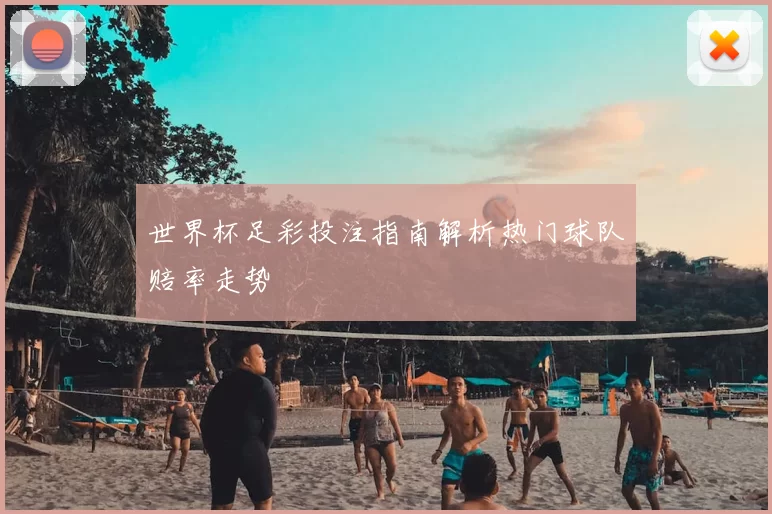 世界杯足彩投注指南解析热门球队赔率走势