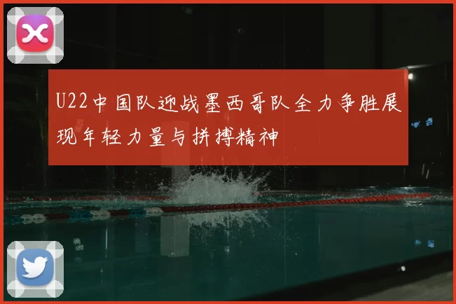 U22中国队迎战墨西哥队全力争胜展现年轻力量与拼搏精神