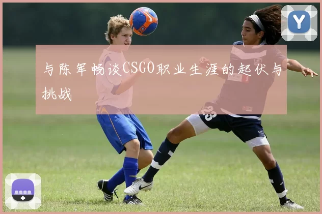 与陈军畅谈CSGO职业生涯的起伏与挑战