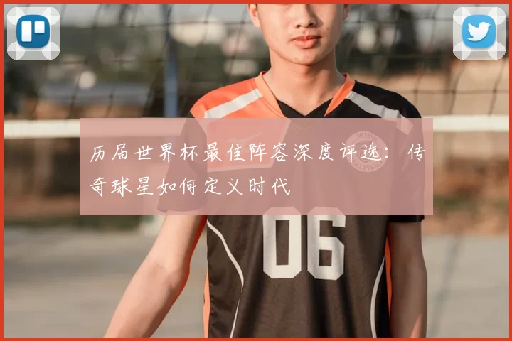 历届世界杯最佳阵容深度评选:传奇球星如何定义时代