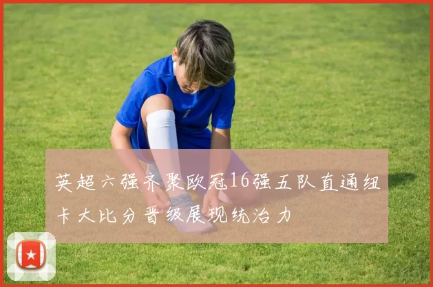 英超六强齐聚欧冠16强五队直通纽卡大比分晋级展现统治力