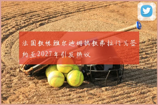 法国教练雅尔迪姆执教弗拉门戈签约至2027年引发热议
