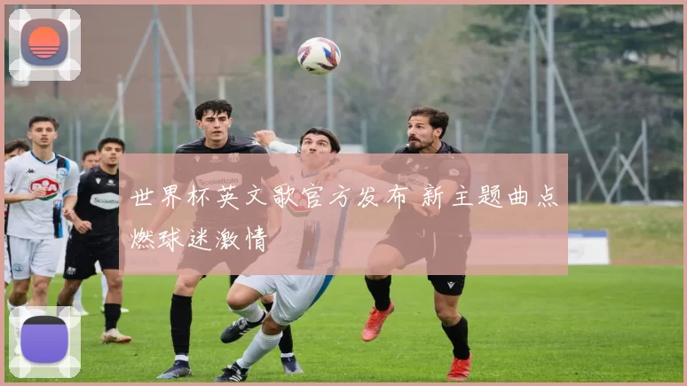 世界杯英文歌官方发布 新主题曲点燃球迷激情