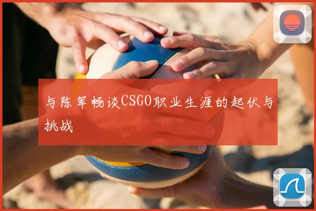 与陈军畅谈CSGO职业生涯的起伏与挑战