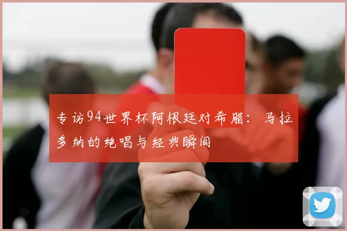 专访94世界杯阿根廷对希腊：马拉多纳的绝唱与经典瞬间
