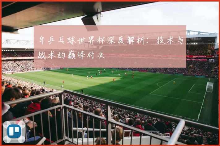 年乒乓球世界杯深度解析:技术与战术的巅峰对决