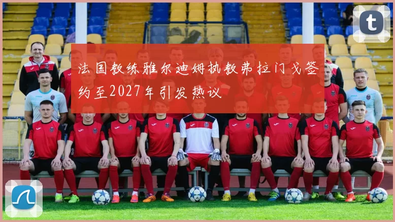 法国教练雅尔迪姆执教弗拉门戈签约至2027年引发热议