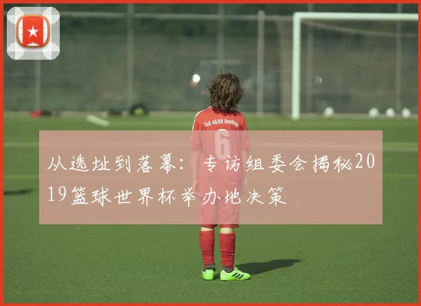 从选址到落幕：专访组委会揭秘2019篮球世界杯举办地决策