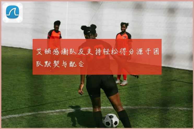 艾顿感谢队友支持轻松得分源于团队默契与配合
