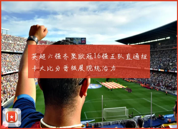 英超六强齐聚欧冠16强五队直通纽卡大比分晋级展现统治力