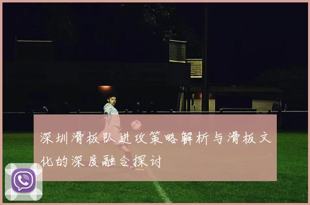 深圳滑板队进攻策略解析与滑板文化的深度融合探讨