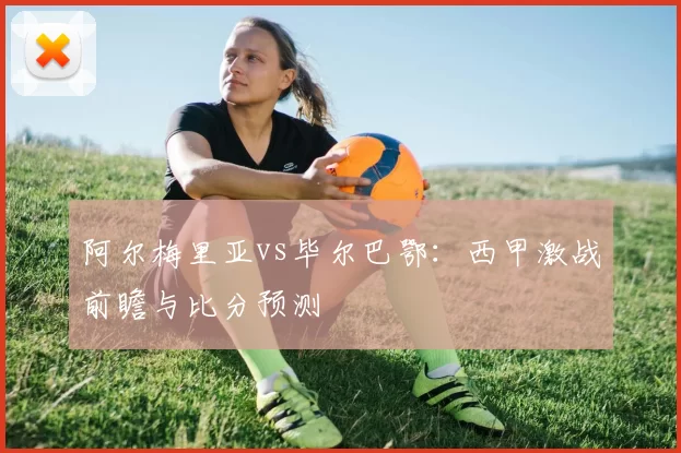 阿尔梅里亚vs毕尔巴鄂:西甲激战前瞻与比分预测