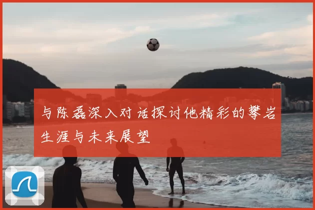 与陈磊深入对话探讨他精彩的攀岩生涯与未来展望