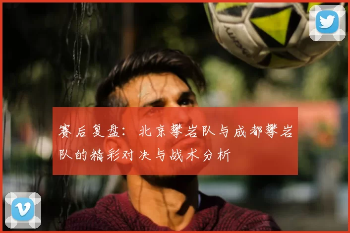 赛后复盘:北京攀岩队与成都攀岩队的精彩对决与战术分析