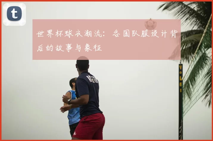世界杯球衣潮流:各国队服设计背后的故事与象征